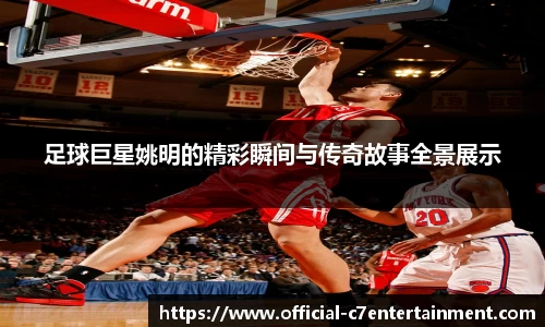 足球巨星姚明的精彩瞬间与传奇故事全景展示